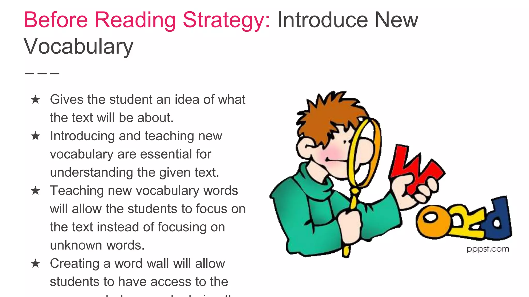 Before Reading Strategy: Introduce New
Vocabulary
★ Gives the student an idea of what
the text will be about.
★ Introducing and teaching new
vocabulary are essential for
understanding the given text.
★ Teaching new vocabulary words
will allow the students to focus on
the text instead of focusing on
unknown words.
★ Creating a word wall will allow
students to have access to the
 