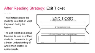 After Reading Strategy: Exit Ticket
This strategy allows the
students to reflect on what
they read during the
lesson.
The Exit Ticket also allows
teachers to read over their
students comments, to get
a better understanding of
where their student is
academically.
 