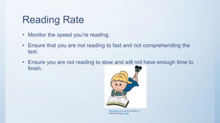 Reading Rate
• Monitor the speed you’re reading.
• Ensure that you are not reading to fast and not comprehending the
text.
• Ensure you are not reading to slow and will not have enough time to
finish.
This Photo by Unknown Author is
licensed under CC BY
 