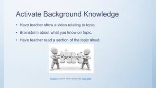 Activate Background Knowledge
• Have teacher show a video relating to topic.
• Brainstorm about what you know on topic.
• Have teacher read a section of the topic aloud.
This Photo by Unknown Author is licensed under CC BY-SA-NC
 