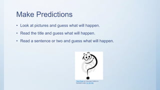 Make Predictions
• Look at pictures and guess what will happen.
• Read the title and guess what will happen.
• Read a sentence or two and guess what will happen.
This Photo by Unknown Author is
licensed under CC BY-NC
 