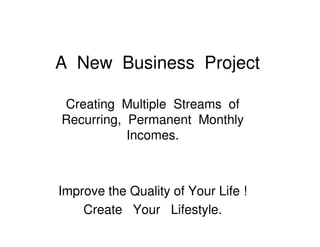A New Business Project

Creating Multiple Streams of
Recurring, Permanent Monthly
           Incomes.



Improve the Quality of Your Life !
    Create Your Lifestyle.
 