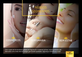 NOSSOS
SEGMENTOSBEM-ESTAR
PERFUMARIA
COSMÉTICOS BEM-ESTAR
PERFUMARIA
BEM-ESTAR
PERFUMARIA
Com o apoio de fornecedores globais de fragrâncias e matérias-primas, nossos produtos são
fabricados com a mais alta tecnologia, garantindo qualidade, segurança e benefícios a você.
BEM-ESTAR
PERFUMARIA
COSMÉTICOS
BEM-ESTAR
PERFUMARIA
COSMÉTICOS
 
