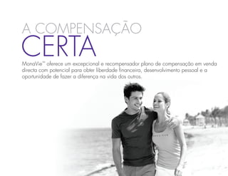 a compensação
Certa
MonaVie™ oferece um excepcional e recompensador plano de compensação em venda
directa com potencial para obter liberdade financeira, desenvolvimento pessoal e a
oportunidade de fazer a diferença na vida dos outros.
 