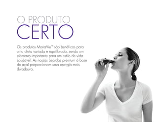 O Produto
Certo
Os produtos MonaVie™ são benéficos para
uma dieta variada e equilibrada, sendo um
elemento importante para um estilo de vida
saudável. As nossas bebidas premium à base
de açaí proporcionam uma energia mais
duradoura.
 