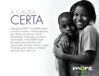 a causa
Certa
Nascido em 2005, The MORE Project™
continua a mudar a vida de dezenas
de milhares de pessoas. Desde
alimentação, habitação e vestuário
à educação, o The MORE Project
dá esperança às famílias mais
carenciadas do Brasil. Esta é a nossa
forma de poder retribuir ao Mundo
que tanto dá a todos nós.
 
