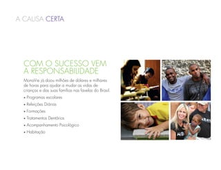 a causa Certa




  Com o Sucesso vem
  a Responsabilidade
  MonaVie já doou milhões de dólares e milhares
  de horas para ajudar a mudar as vidas de
  crianças e das suas famílias nas favelas do Brasil.
  •   Programas escolares
  •   Refeições Diárias
  •   Formações
  •   Tratamentos Dentários
  •   Acompanhamento Psicológico
  •   Habitação
 
