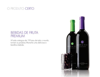 O Produto Certo




 BEBIDAS DE FRUTA
 PREMIUM
 A fusão sinérgica de 19 frutos de todo o mundo,
 tornam os produtos MonaVie uma deliciosa e
 benéfica bebida.
 