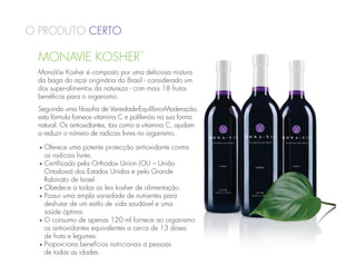 O Produto Certo

 MONAVIE KOSHER
                                     ™



 MonaVie Kosher é composto por uma deliciosa mistura
 da baga do açaí originária do Brasil - considerado um
 dos super-alimentos da natureza - com mais 18 frutos
 benéficos para o organismo.
 Seguindo uma filosofia de Variedade-Equilíbrio-Moderação,
 esta fórmula fornece vitamina C e polifenóis na sua forma
 natural. Os antioxidantes, tais como a vitamina C, ajudam
 a reduzir o número de radicais livres no organismo.

  •   O
       ferece uma potente protecção antioxidante contra
      os radicais livres.
  •   C
       ertificado pela Orthodox Union (OU – União
      Ortodoxa) dos Estados Unidos e pelo Grande
      Rabinato de Israel.
  •   O
       bedece a todas as leis kosher de alimentação.
  •   P
       ossui uma ampla variedade de nutrientes para
      desfrutar de um estilo de vida saudável e uma
      saúde óptima.
  •   O
       consumo de apenas 120 ml fornece ao organismo
      os antioxidantes equivalentes a cerca de 13 doses
      de fruta e legumes.
  •   P
       roporciona benefícios nutricionais a pessoas
      de todas as idades.
 