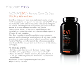O Produto Certo

 MONAVIERVL - Rompa Com Os Seus
                          ™


 Hábitos Alimentares
 Quando se trata de gerir o seu peso, cada caloria conta; contudo,
 nem todas as calorias são iguais. É por isso que o MonaVie™ RVL Batido
 Mix Nutricional contém calorias inteligentes. Estas calorias inteligentes
 são ricas em nutrientes permitido ao organismo gerir o rendimento das
 mesmas de forma a armazenar nutrientes e não calorias.
 Formulado com AçaVie™, a mais pura e potente forma do açaí
 disponível, cada dose proporciona um poder antioxidante superior a
 10 doses de frutas e vegetais.
 Além disso, o produto fornece fibras prebióticas que promovem a
 saúde do aparelho digestivo e proteínas de soro do leite para o ajudar
 a manter uma massa muscular magra. Saboreie um delicioso batido
 MonaVie RVL e faça um melhor controlo das calorias desnecessárias
 optando pelo batido. Alcançar o seu peso ideal nunca foi tão saboroso
 como agora.

 Principais Benefícios:
 •  ontribui para o desenvolvimento da massa muscular magra.†
   C
 •  ombate a fome, ajudando-o a consumir menos calorias.†
   C
 •  ossui 26 vitaminas e minerais essenciais, tais como vitaminas A,
   P
   C e E, que contribuem para ajudar a alcançar a sua dose diária
   recomendada.
 •  romove o sucesso do programa de gestão do peso.
   P
 •  juda a reduzir o apetite.
   A
 