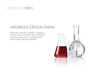 O Produto Certo




 Natureza e Ciência Unidas
 Dedicada a descobrir, partilhar e proteger os
 recursos naturais únicos da Terra, a MonaVie
 combina a natureza e a ciência para lhe
 trazer produtos de alta qualidade.
 