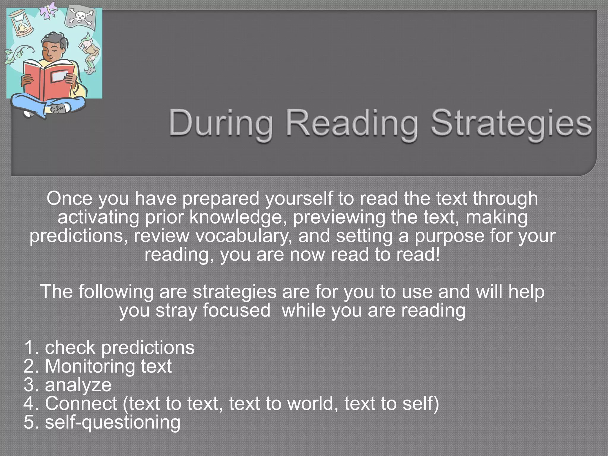 Once you have prepared yourself to read the text through
activating prior knowledge, previewing the text, making
predictions, review vocabulary, and setting a purpose for your
reading, you are now read to read!
The following are strategies are for you to use and will help
you stray focused while you are reading
1. check predictions
2. Monitoring text
3. analyze
4. Connect (text to text, text to world, text to self)
5. self-questioning
 