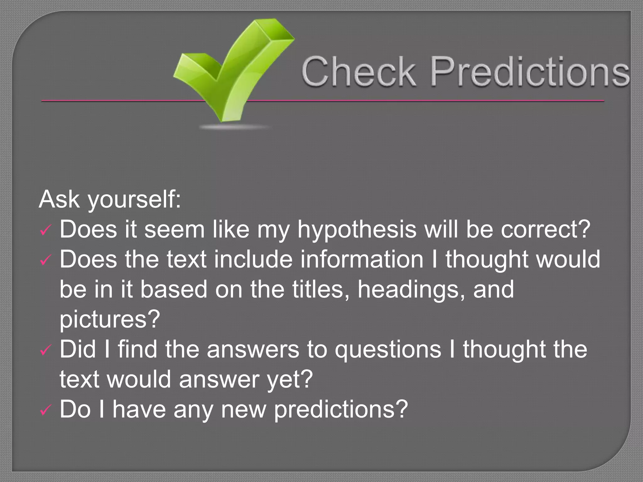 Ask yourself:
 Does it seem like my hypothesis will be correct?
 Does the text include information I thought would
be in it based on the titles, headings, and
pictures?
 Did I find the answers to questions I thought the
text would answer yet?
 Do I have any new predictions?
 