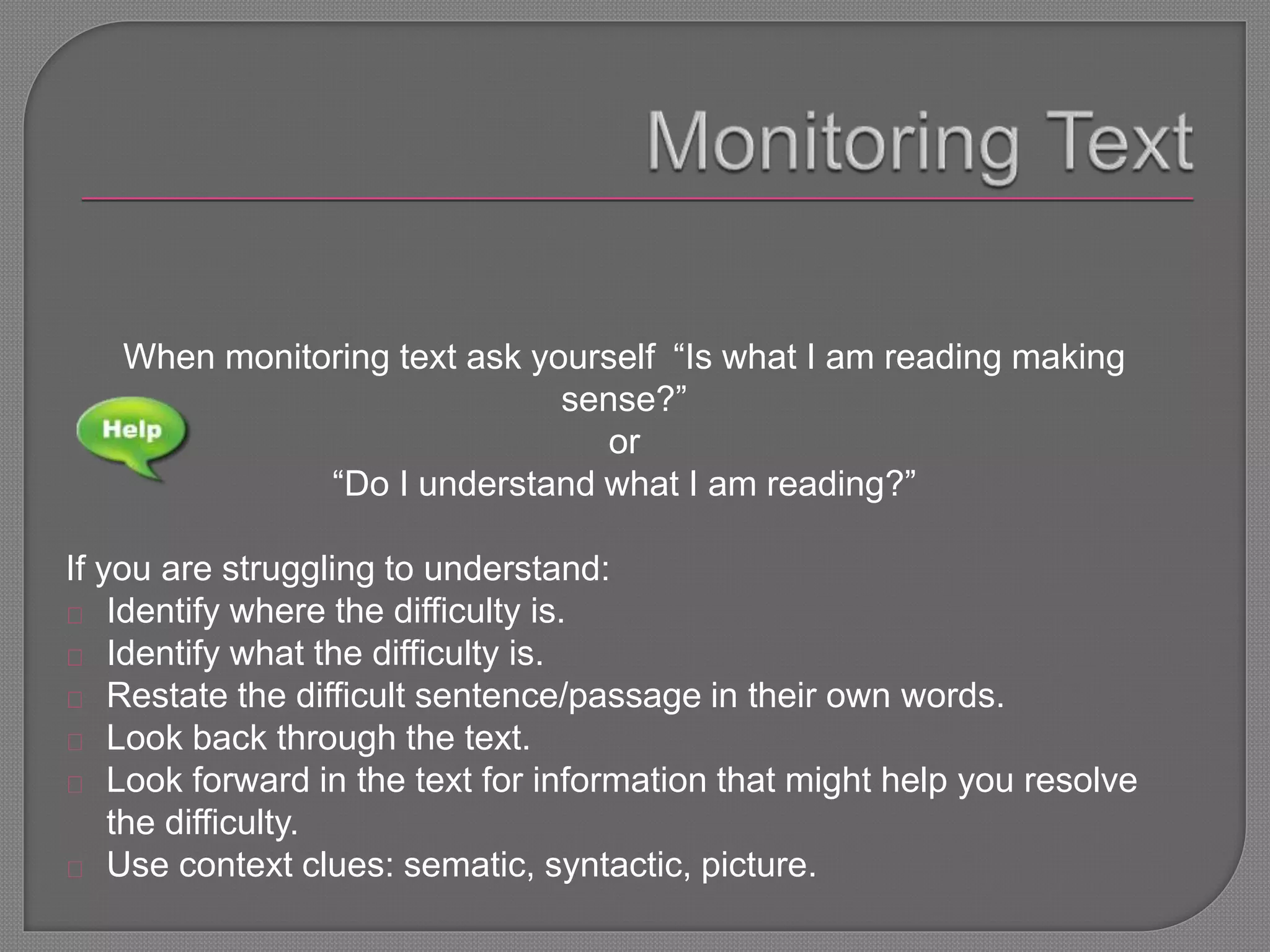 When monitoring text ask yourself “Is what I am reading making
sense?”
or
“Do I understand what I am reading?”
If you are struggling to understand:
Identify where the difficulty is.
Identify what the difficulty is.
Restate the difficult sentence/passage in their own words.
Look back through the text.
Look forward in the text for information that might help you resolve
the difficulty.
Use context clues: sematic, syntactic, picture.
 