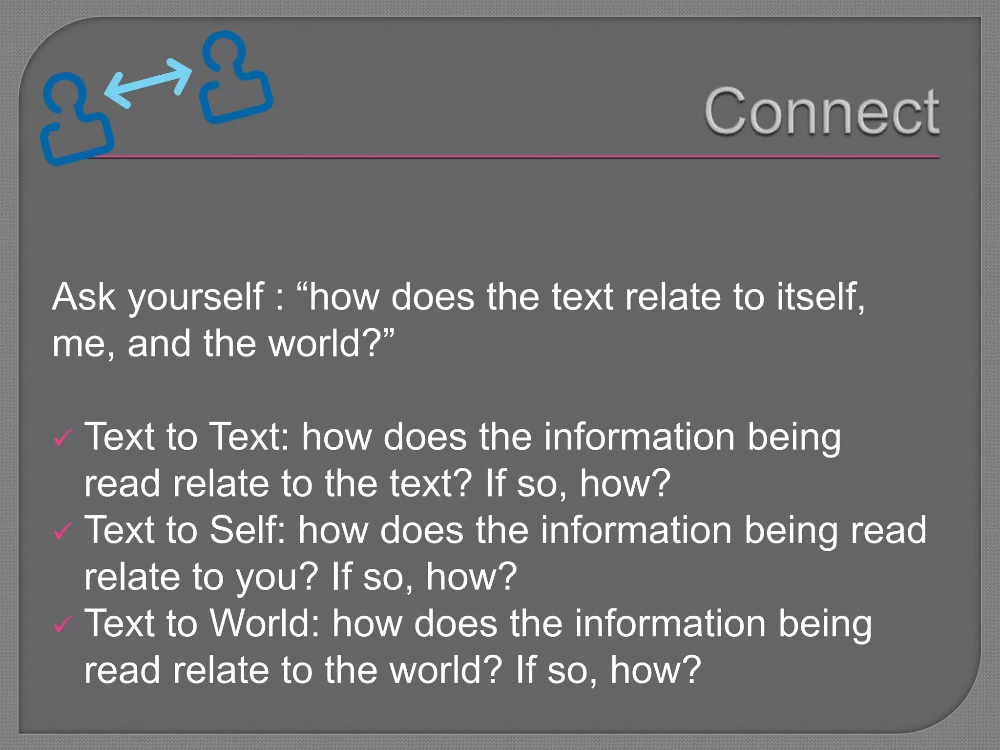 Ask yourself : “how does the text relate to itself,
me, and the world?”
 Text to Text: how does the information being
read relate to the text? If so, how?
 Text to Self: how does the information being read
relate to you? If so, how?
 Text to World: how does the information being
read relate to the world? If so, how?
 