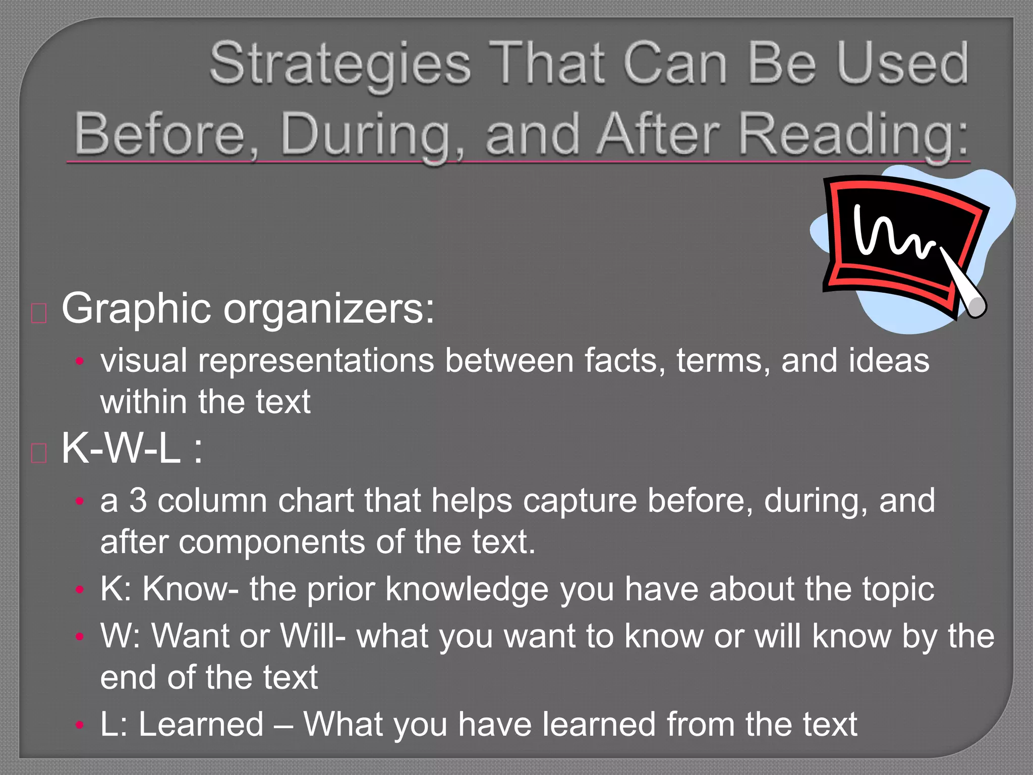 Graphic organizers:
• visual representations between facts, terms, and ideas
within the text
K-W-L :
• a 3 column chart that helps capture before, during, and
after components of the text.
• K: Know- the prior knowledge you have about the topic
• W: Want or Will- what you want to know or will know by the
end of the text
• L: Learned – What you have learned from the text
 