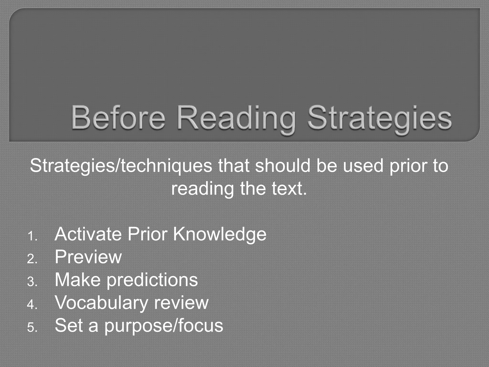 Strategies/techniques that should be used prior to
reading the text.
1. Activate Prior Knowledge
2. Preview
3. Make predictions
4. Vocabulary review
5. Set a purpose/focus
 