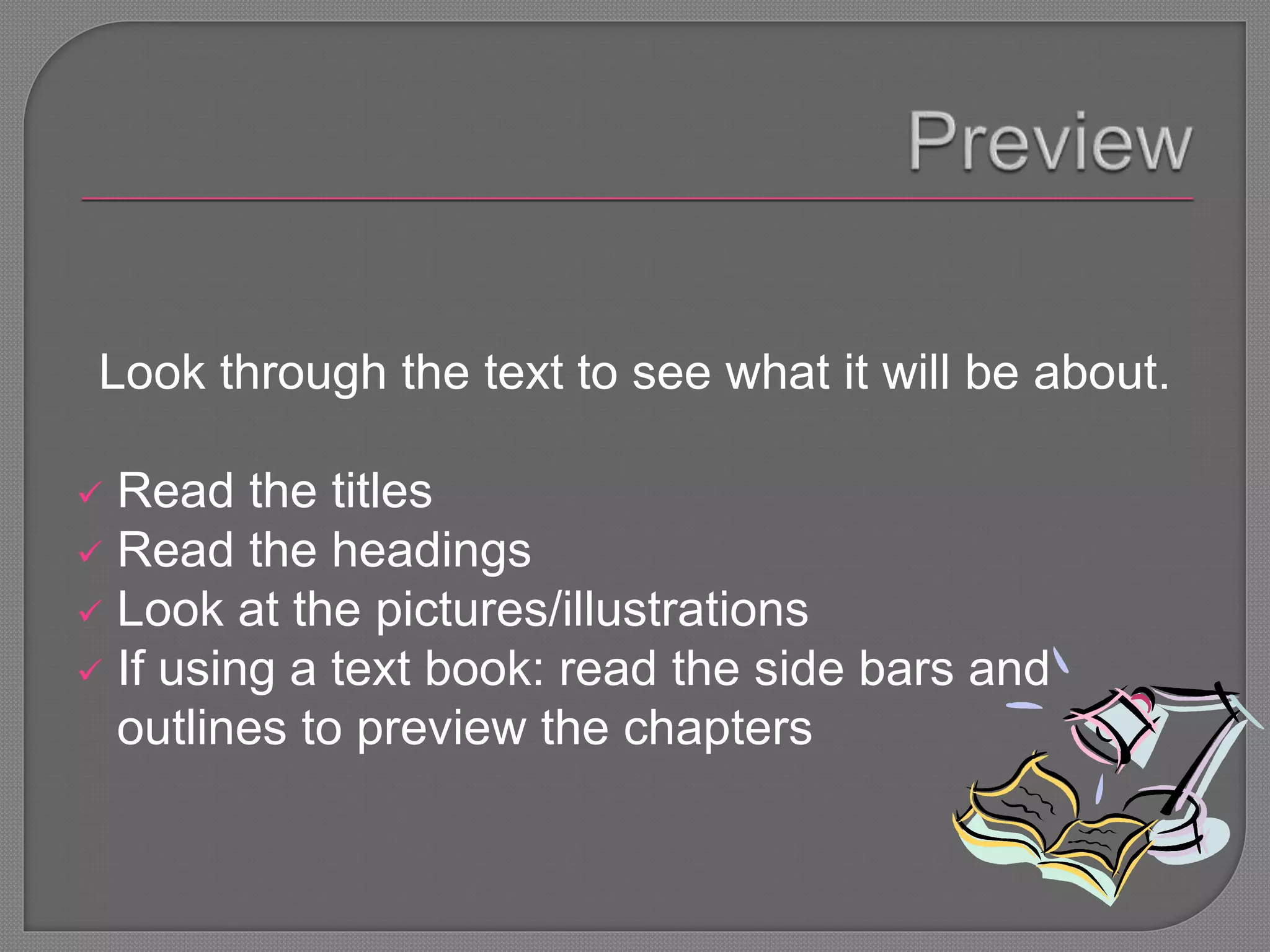Look through the text to see what it will be about.
 Read the titles
 Read the headings
 Look at the pictures/illustrations
 If using a text book: read the side bars and
outlines to preview the chapters
 