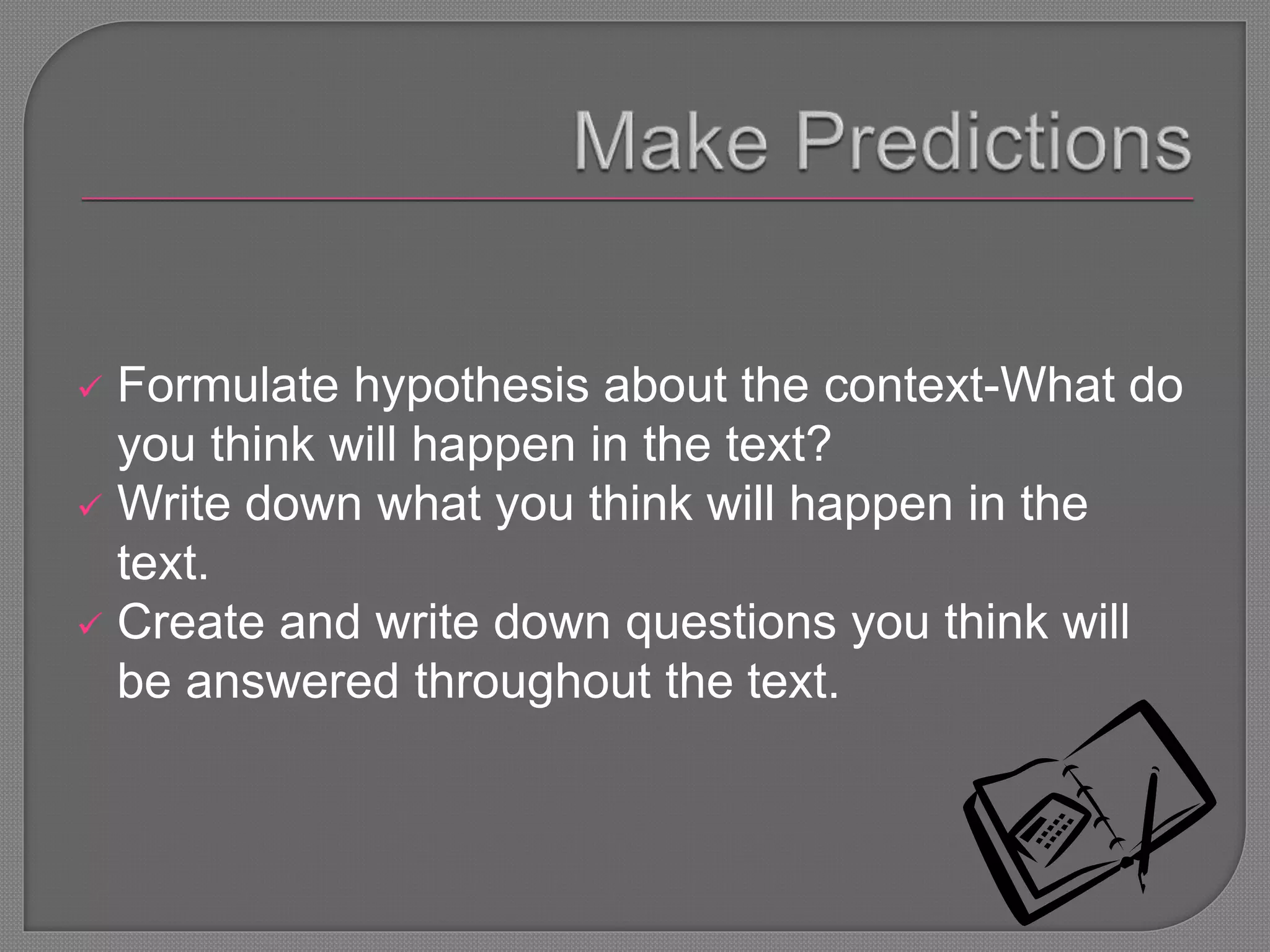  Formulate hypothesis about the context-What do
you think will happen in the text?
 Write down what you think will happen in the
text.
 Create and write down questions you think will
be answered throughout the text.
 