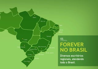 Belém

                                           São Luís

                                                                          Natal


                                                                          Recife
                                                                         Maceió


                                                       Salvador

         Cuiabá                                                            02.
                                                                            A EMPRESA




Campo Grande                          Belo Horizonte
                                                                           Forever
                                                                           no Brasil
                                                            Vila Velha
                     Ribeirão Preto

                                                      Rio de Janeiro
                  Curitiba             São Paulo
                                                                           Diversos escritórios
                               Joinville
                                                                           regionais, atendendo
         Porto Alegre
                                                                           todo o Brasil.
 