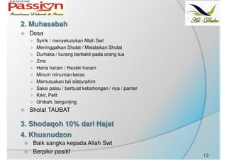 Dosa
Syirik / menyekutukan Allah Swt
Meninggalkan Sholat / Melalaikan Sholat
Durhaka / kurang berbakti pada orang tua
Zina
Harta haram / Rezeki haram
Minum minuman keras
Memutuskan tali silaturahim
Saksi palsu / berbuat kebohongan / riya / pamer
Kikir, Pelit
Ghibah, bergunjing
Sholat TAUBAT
2. Muhasabah
3. Shodaqoh 10% dari Hajat
4. Khusnudzon
Baik sangka kepada Allah Swt
Berpikir positif
12
 