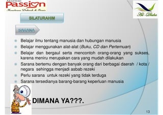Belajar ilmu tentang manusia dan hubungan manusia
Belajar menggunakan alat-alat (Buku, CD dan Pertemuan)
Belajar dan bergaul serta mencontoh orang-orang yang sukses,
karena meniru merupakan cara yang mudah dilakukan
Sarana bertemu dengan banyak orang dari berbagai daerah / kota /
negara sehingga menjadi asbab rezeki
Perlu sarana untuk rezeki yang tidak terduga
Sarana tersedianya barang-barang keperluan manusia
DIMANA YA???.
13
 