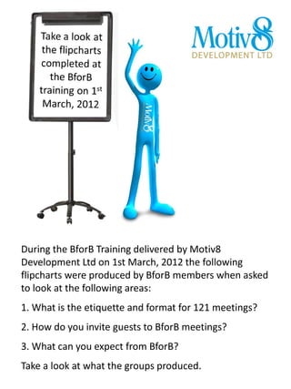 During the BforB Training delivered by Motiv8
Development Ltd on 1st March, 2012 the following
flipcharts were produced by BforB members when asked
to look at the following areas:
1. What is the etiquette and format for 121 meetings?
2. How do you invite guests to BforB meetings?
3. What can you expect from BforB?
Take a look at what the groups produced.
 