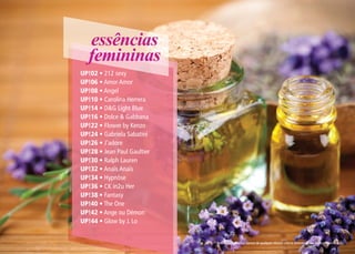 essências
   femininas
UP!02 • 212 sexy
UP!06 • Amor Amor
UP!08 • Angel
UP!10 • Carolina Herrera
UP!14 • D&G Light Blue
UP!16 • Dolce & Gabbana
UP!22 • Flower by Kenzo
UP!24 • Gabriela Sabatini
UP!26 • J’adore
UP!28 • Jean Paul Gaultier
UP!30 • Ralph Lauren
UP!32 • Anaïs Anaïs
UP!34 • Hypnôse
UP!36 • CK in2u Her
UP!38 • Fantasy
UP!40 • The One
UP!42 • Ange ou Démon
UP!44 • Glow by J. Lo


                             * Referências olfativas isentas de qualquer vínculo com os detentores das marcas mencionadas.
 
