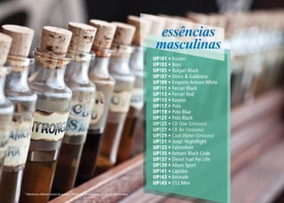 essências
                                                                                                 masculinas
                                                                                                UP!01 • Azzaro
                                                                                                UP!03 • Boss
                                                                                                UP!05 • Bulgari Black
                                                                                                UP!07 • Dolce & Gabbana
                                                                                                UP!09 • Empório Armani White
                                                                                                UP!11 • Ferrari Black
                                                                                                UP!13 • Ferrari Red
                                                                                                UP!15 • Kouros
                                                                                                UP!17 • Polo
                                                                                                UP!19 • Polo Blue
                                                                                                UP!21 • Polo Black
                                                                                                UP!25 • CK One (Unissex)
                                                                                                UP!27 • CK Be (Unissex)
                                                                                                UP!29 • Cool Water (Unissex)
                                                                                                UP!31 • Joop! Nightflight
                                                                                                UP!33 • Fahrenheit
                                                                                                UP!35 • Armani Black Code
                                                                                                UP!37 • Diesel Fuel For Life
                                                                                                UP!39 • Allure Sport
                                                                                                UP!41 • Lapidus
                                                                                                UP!43 • Animale
                                                                                                UP!45 • 212 Men
* Referências olfativas isentas de qualquer vínculo com os detentores das marcas mencionadas.
 