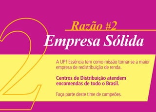 Razão #2
Empresa Sólida
 A UP! Essência tem como missão tornar-se a maior
 empresa de redistribuição de renda.

 Centros de Distribuição atendem
 encomendas de todo o Brasil.

 Faça parte deste time de campeões.
 
