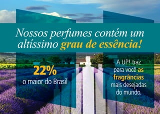 Nossos perfumes contém um
altíssimo grau de essência!
                       A UP! traz
     22%              para você as
                      fragrâncias
 o maior do Brasil   mais desejadas
                       do mundo.
 