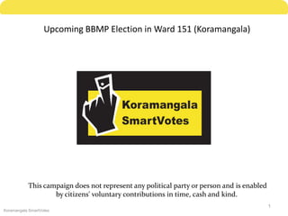 Upcoming BBMP Election in Ward 151 (Koramangala)




           This campaign does not represent any political party or person and is enabled
                   by citizens' voluntary contributions in time, cash and kind.
                                                                                           1
Koramangala SmartVotes
 