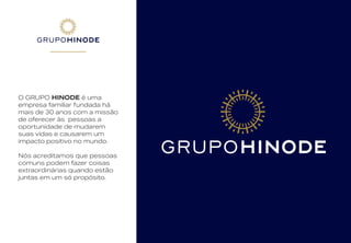 O GRUPO HINODE é uma
empresa familiar fundada há
mais de 30 anos com a missão
de oferecer às pessoas a
oportunidade de mudarem
suas vidas e causarem um
impacto positivo no mundo.
Nós acreditamos que pessoas
comuns podem fazer coisas
extraordinárias quando estão
juntas em um só propósito.
 