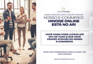 COMO VENCER COM O GRUPO HINODE
NOSSO E-COMMERCE
HINODE ONLINE
ESTÁ NO AR!
VOCÊ AINDA PODE LUCRAR ATÉ
30% DE TUDO O QUE VOCÊ
VENDER ATRAVÉS DO NOSSO
E-COMMERCE.
MAIS UMA FERRAMENTA PARA AJUDÁ-LOS
NAS VENDAS!
www.hinodeonline.com.br
 