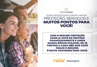 COMO VENCER COM O GRUPO HINODE
PROTEÇÃO, SERVIÇOS E
MUITOS PONTOS PARA
VOCÊ!
COM O SEGURO PROTEÇÃO
FAMÍLIA VOCÊ SE PROTEGE
FINANCEIRAMENTE E AINDA
GANHA BÔNUS UNILEVEL DE 35
PONTOS A CADA MÊS QUE VOCÊ
PAGAR O SEGURO.
É MUITA VANTAGEM PARA VOCÊ.
 