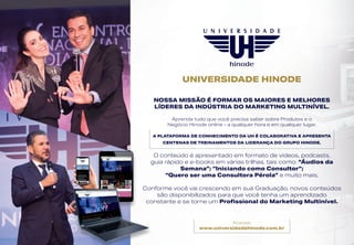 UNIVERSIDADE HINODE
Acesse:
www.universidadehinode.com.br
NOSSA MISSÃO É FORMAR OS MAIORES E MELHORES
LÍDERES DA INDÚSTRIA DO MARKETING MULTINÍVEL.
Aprenda tudo que você precisa saber sobre Produtos e o
Negócio Hinode online - a qualquer hora e em qualquer lugar.
A PLATAFORMA DE CONHECIMENTO DA UH É COLABORATIVA E APRESENTA
CENTENAS DE TREINAMENTOS DA LIDERANÇA DO GRUPO HINODE.
O conteúdo é apresentado em formato de vídeos, podcasts,
guia rápido e e-books em várias trilhas, tais como: “Áudios da
Semana”; “Iniciando como Consultor”;
“Quero ser uma Consultora Pérola” e muito mais.
Conforme você vai crescendo em sua Graduação, novos conteúdos
são disponibilizados para que você tenha um aprendizado
constante e se torne um Profissional do Marketing Multinível.
 