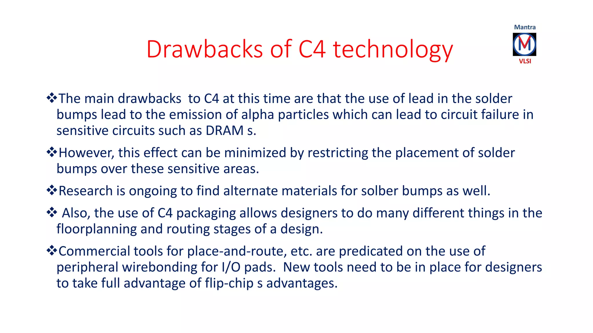 Drawbacks of C4 technology
The main drawbacks to C4 at this time are that the use of lead in the solder
bumps lead to the emission of alpha particles which can lead to circuit failure in
sensitive circuits such as DRAM s.
However, this effect can be minimized by restricting the placement of solder
bumps over these sensitive areas.
Research is ongoing to find alternate materials for solber bumps as well.
 Also, the use of C4 packaging allows designers to do many different things in the
floorplanning and routing stages of a design.
Commercial tools for place-and-route, etc. are predicated on the use of
peripheral wirebonding for I/O pads. New tools need to be in place for designers
to take full advantage of flip-chip s advantages.
 