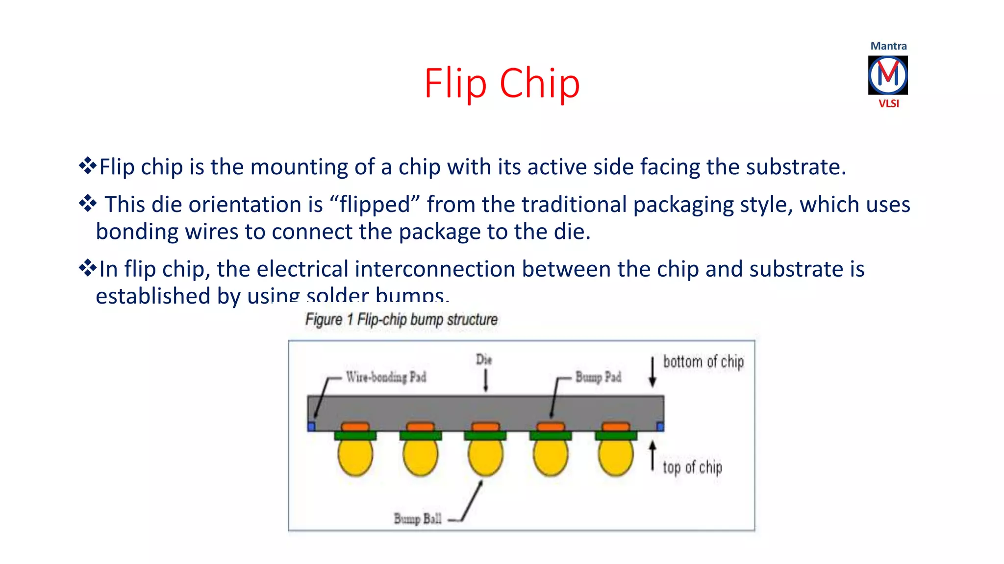 Flip Chip
Flip chip is the mounting of a chip with its active side facing the substrate.
 This die orientation is “flipped” from the traditional packaging style, which uses
bonding wires to connect the package to the die.
In flip chip, the electrical interconnection between the chip and substrate is
established by using solder bumps.
 