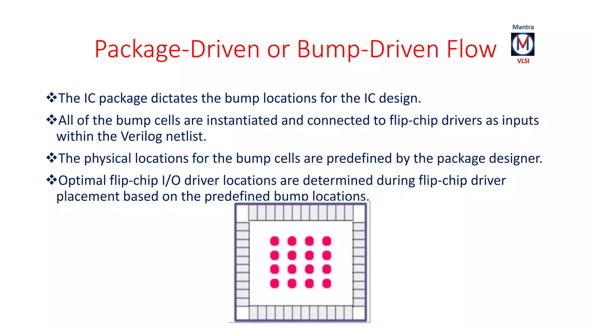 Package-Driven or Bump-Driven Flow
The IC package dictates the bump locations for the IC design.
All of the bump cells are instantiated and connected to flip-chip drivers as inputs
within the Verilog netlist.
The physical locations for the bump cells are predefined by the package designer.
Optimal flip-chip I/O driver locations are determined during flip-chip driver
placement based on the predefined bump locations.
 
