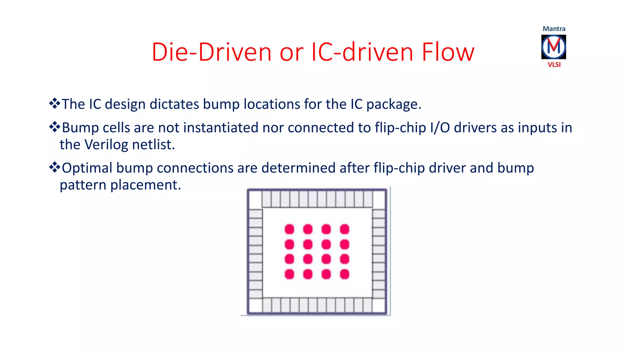 Die-Driven or IC-driven Flow
The IC design dictates bump locations for the IC package.
Bump cells are not instantiated nor connected to flip-chip I/O drivers as inputs in
the Verilog netlist.
Optimal bump connections are determined after flip-chip driver and bump
pattern placement.
 