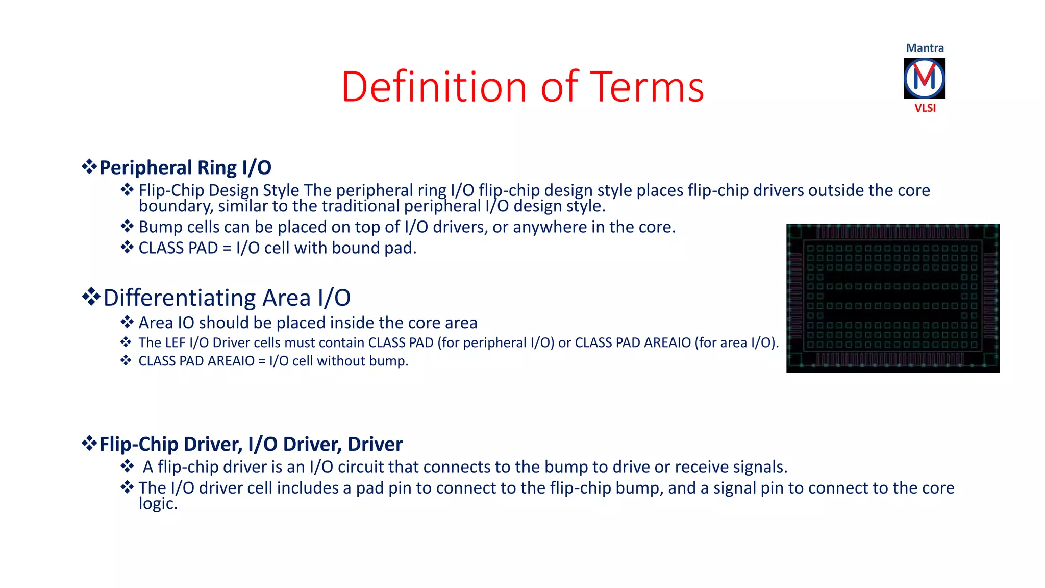 Definition of Terms
Peripheral Ring I/O
 Flip-Chip Design Style The peripheral ring I/O flip-chip design style places flip-chip drivers outside the core
boundary, similar to the traditional peripheral I/O design style.
 Bump cells can be placed on top of I/O drivers, or anywhere in the core.
 CLASS PAD = I/O cell with bound pad.
Differentiating Area I/O
 Area IO should be placed inside the core area
 The LEF I/O Driver cells must contain CLASS PAD (for peripheral I/O) or CLASS PAD AREAIO (for area I/O).
 CLASS PAD AREAIO = I/O cell without bump.
Flip-Chip Driver, I/O Driver, Driver
 A flip-chip driver is an I/O circuit that connects to the bump to drive or receive signals.
 The I/O driver cell includes a pad pin to connect to the flip-chip bump, and a signal pin to connect to the core
logic.
 
