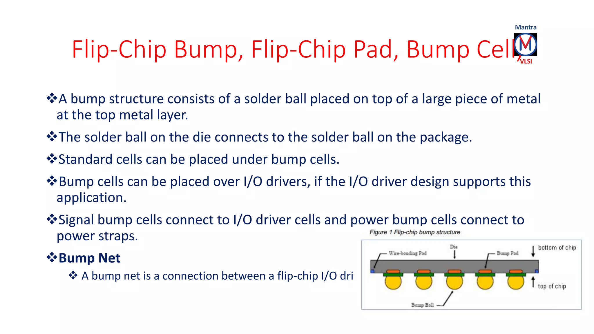 Flip-Chip Bump, Flip-Chip Pad, Bump Cell,
A bump structure consists of a solder ball placed on top of a large piece of metal
at the top metal layer.
The solder ball on the die connects to the solder ball on the package.
Standard cells can be placed under bump cells.
Bump cells can be placed over I/O drivers, if the I/O driver design supports this
application.
Signal bump cells connect to I/O driver cells and power bump cells connect to
power straps.
Bump Net
 A bump net is a connection between a flip-chip I/O driver and a bump cell.
 