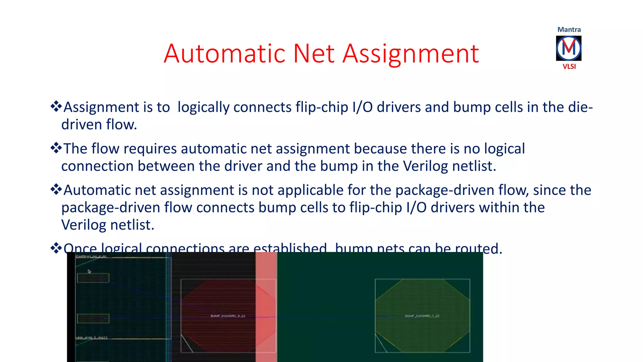 Automatic Net Assignment
Assignment is to logically connects flip-chip I/O drivers and bump cells in the die-
driven flow.
The flow requires automatic net assignment because there is no logical
connection between the driver and the bump in the Verilog netlist.
Automatic net assignment is not applicable for the package-driven flow, since the
package-driven flow connects bump cells to flip-chip I/O drivers within the
Verilog netlist.
Once logical connections are established, bump nets can be routed.
 