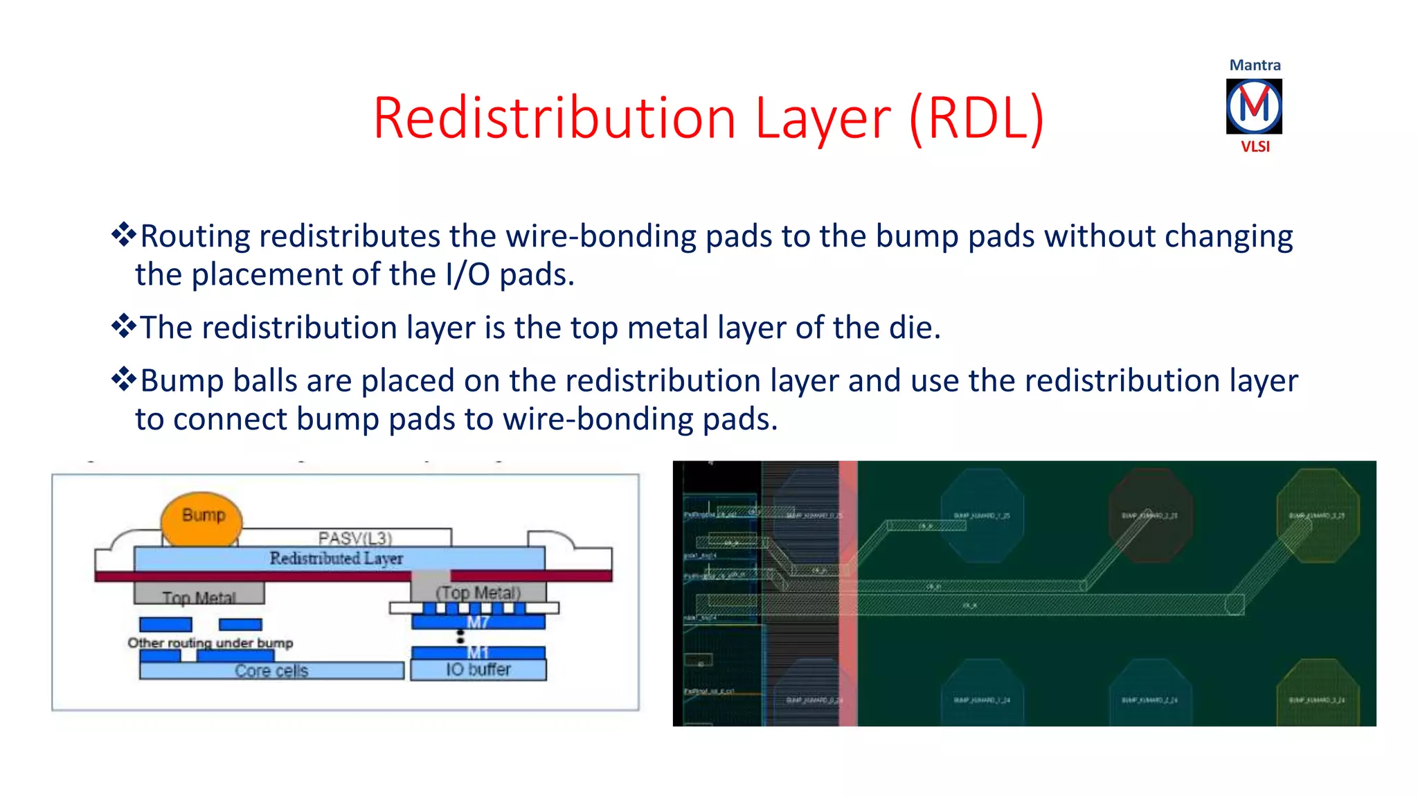 Redistribution Layer (RDL)
Routing redistributes the wire-bonding pads to the bump pads without changing
the placement of the I/O pads.
The redistribution layer is the top metal layer of the die.
Bump balls are placed on the redistribution layer and use the redistribution layer
to connect bump pads to wire-bonding pads.
 