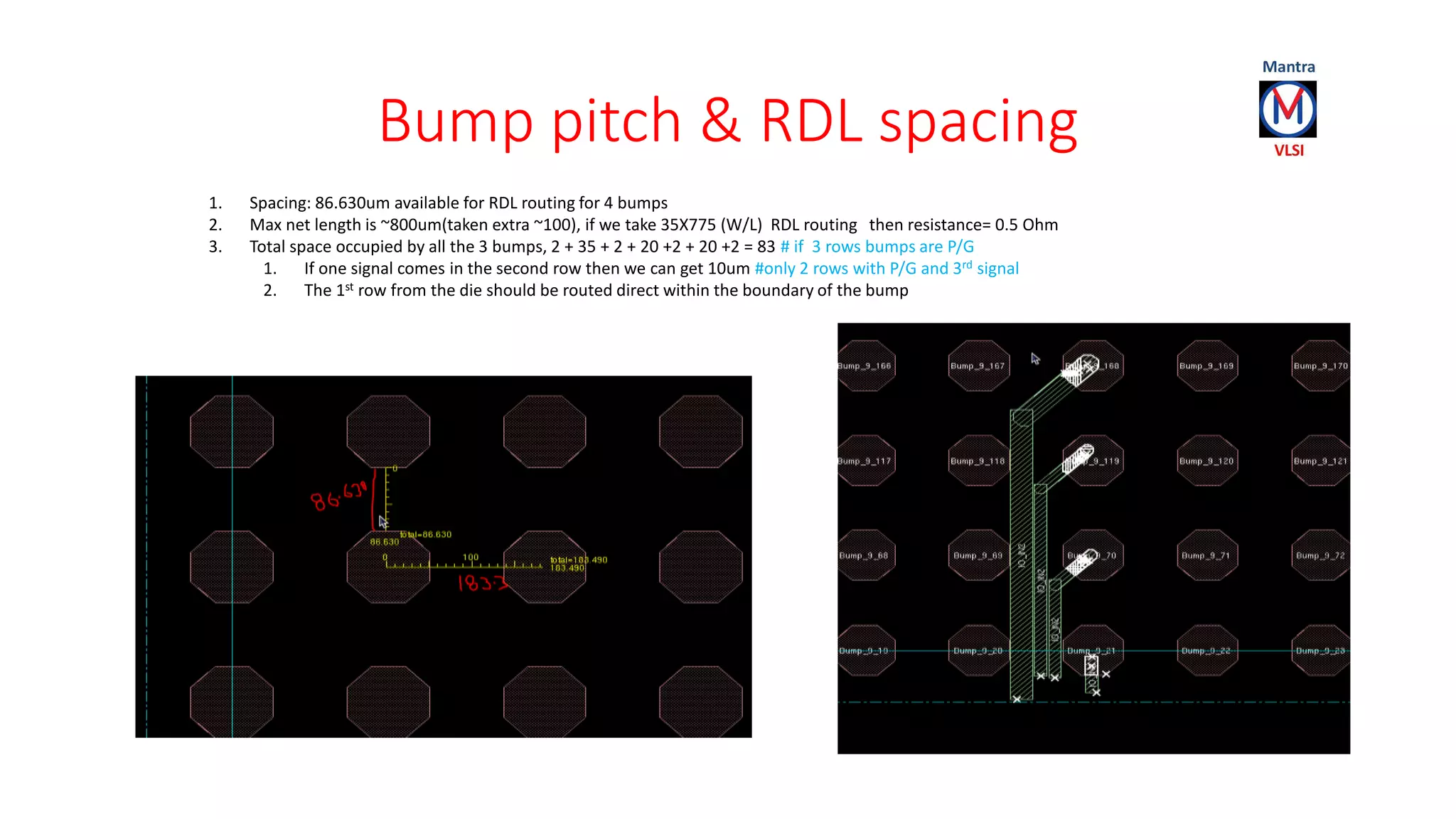 Bump pitch & RDL spacing
1. Spacing: 86.630um available for RDL routing for 4 bumps
2. Max net length is ~800um(taken extra ~100), if we take 35X775 (W/L) RDL routing then resistance= 0.5 Ohm
3. Total space occupied by all the 3 bumps, 2 + 35 + 2 + 20 +2 + 20 +2 = 83 # if 3 rows bumps are P/G
1. If one signal comes in the second row then we can get 10um #only 2 rows with P/G and 3rd signal
2. The 1st row from the die should be routed direct within the boundary of the bump
 