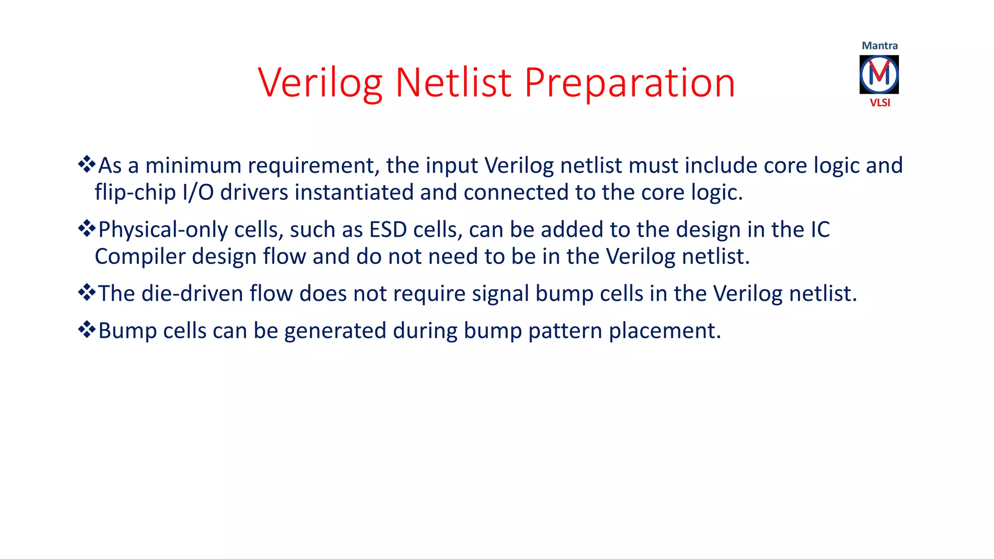 Verilog Netlist Preparation
As a minimum requirement, the input Verilog netlist must include core logic and
flip-chip I/O drivers instantiated and connected to the core logic.
Physical-only cells, such as ESD cells, can be added to the design in the IC
Compiler design flow and do not need to be in the Verilog netlist.
The die-driven flow does not require signal bump cells in the Verilog netlist.
Bump cells can be generated during bump pattern placement.
 