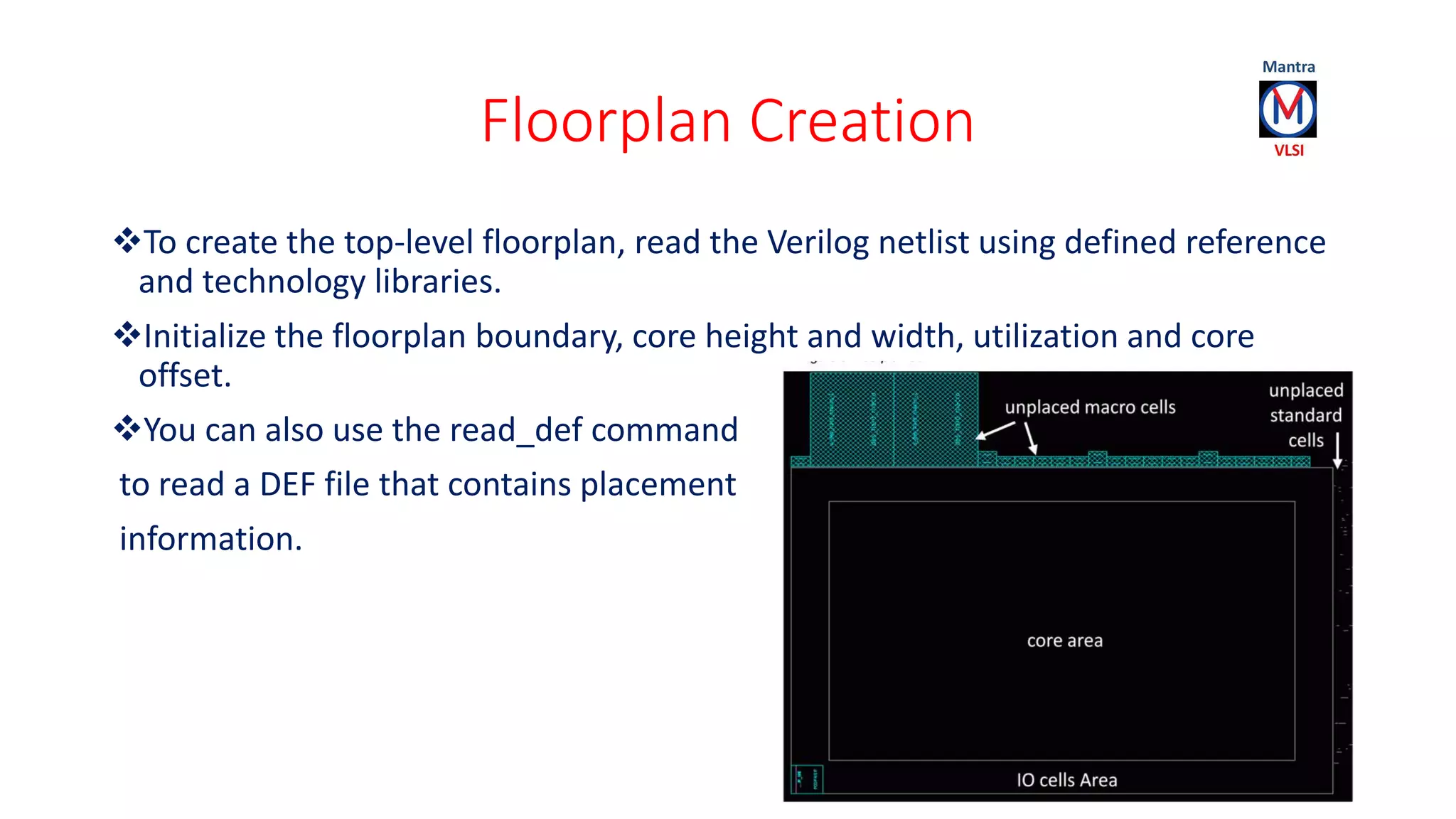 Floorplan Creation
To create the top-level floorplan, read the Verilog netlist using defined reference
and technology libraries.
Initialize the floorplan boundary, core height and width, utilization and core
offset.
You can also use the read_def command
to read a DEF file that contains placement
information.
 