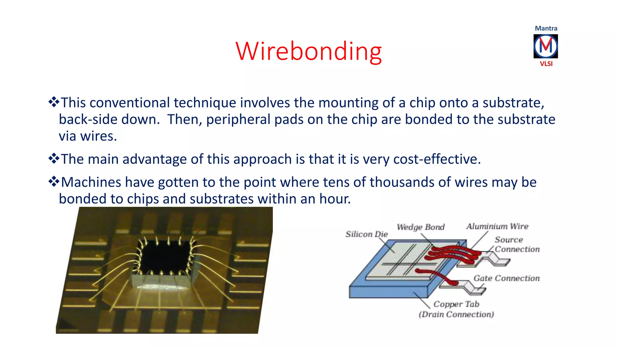 Wirebonding
This conventional technique involves the mounting of a chip onto a substrate,
back-side down. Then, peripheral pads on the chip are bonded to the substrate
via wires.
The main advantage of this approach is that it is very cost-effective.
Machines have gotten to the point where tens of thousands of wires may be
bonded to chips and substrates within an hour.
 