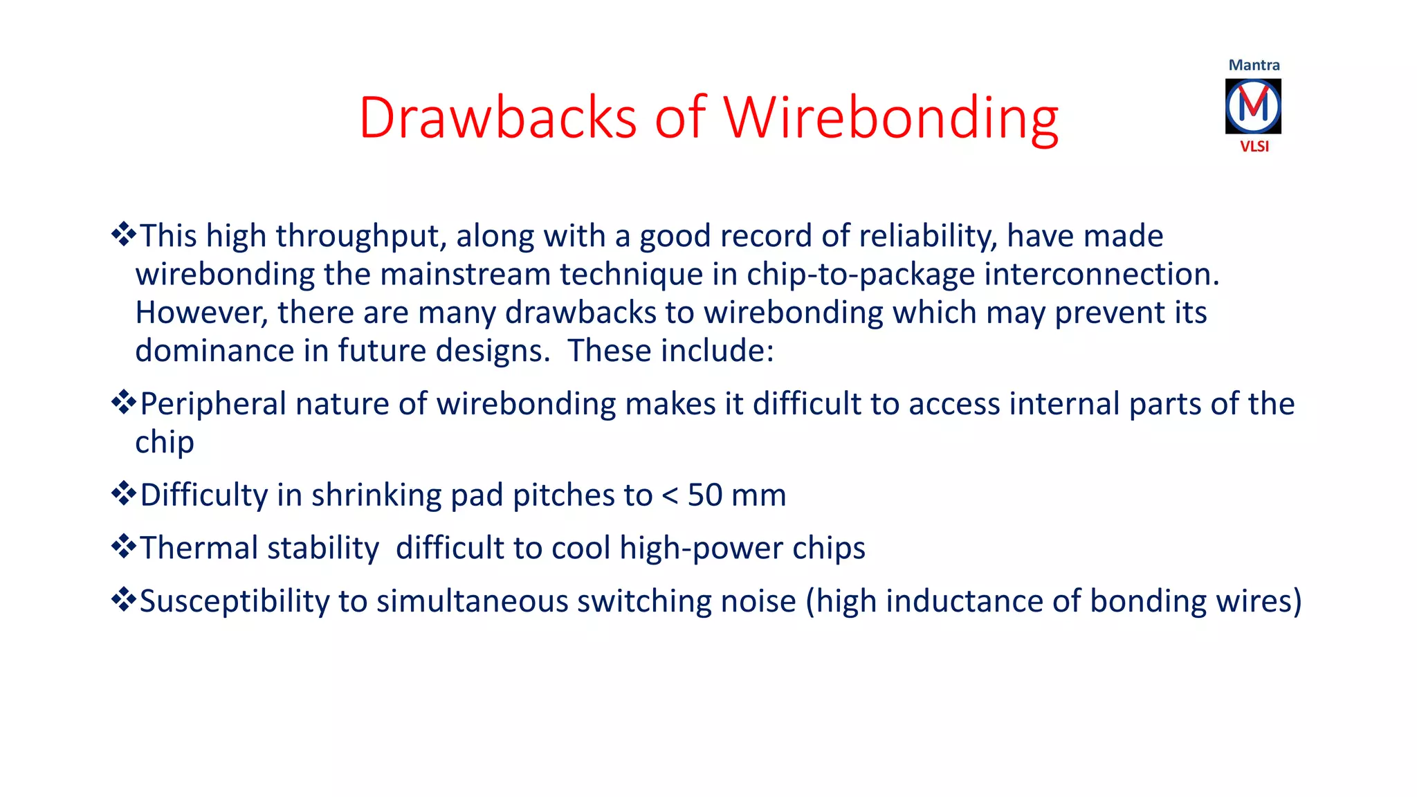 Drawbacks of Wirebonding
This high throughput, along with a good record of reliability, have made
wirebonding the mainstream technique in chip-to-package interconnection.
However, there are many drawbacks to wirebonding which may prevent its
dominance in future designs. These include:
Peripheral nature of wirebonding makes it difficult to access internal parts of the
chip
Difficulty in shrinking pad pitches to < 50 mm
Thermal stability difficult to cool high-power chips
Susceptibility to simultaneous switching noise (high inductance of bonding wires)
 