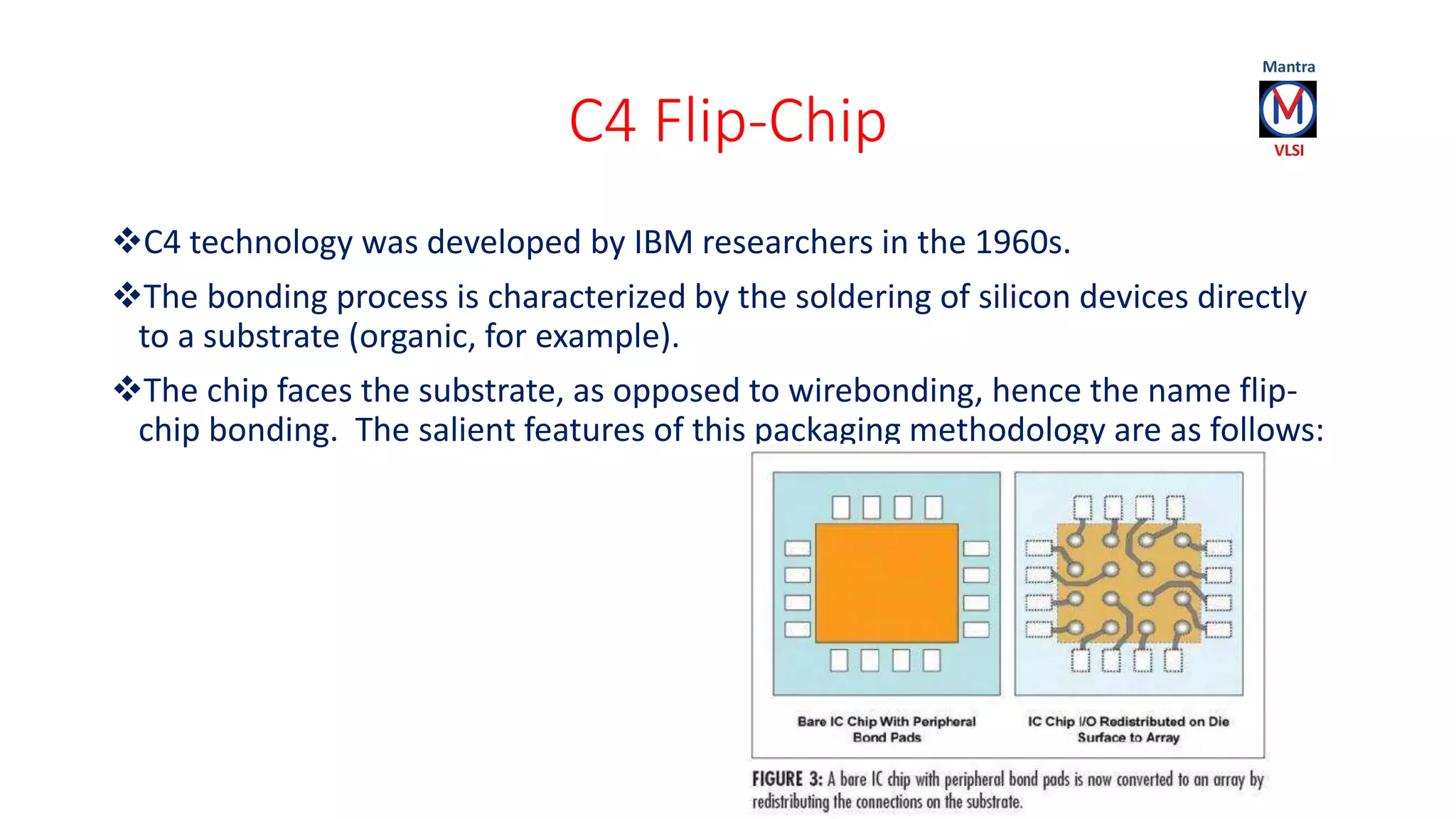 C4 Flip-Chip
C4 technology was developed by IBM researchers in the 1960s.
The bonding process is characterized by the soldering of silicon devices directly
to a substrate (organic, for example).
The chip faces the substrate, as opposed to wirebonding, hence the name flip-
chip bonding. The salient features of this packaging methodology are as follows:
 